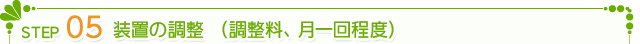 STEP5.　 装置の調整　(調整料、月一回程度)