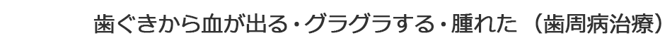 歯ぐきから血が出る・グラグラする・腫れた（歯周病治療）