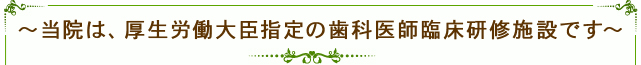 ～当院は、厚生労働大臣指定の歯科医師臨床研修施設です～